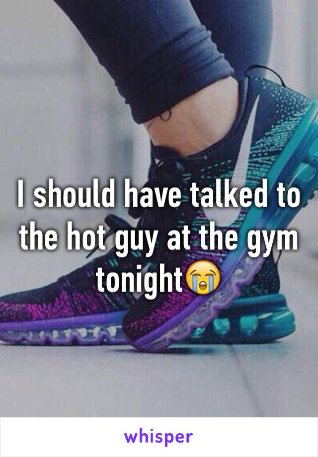 I should have talked to the hot guy at the gym tonight😭