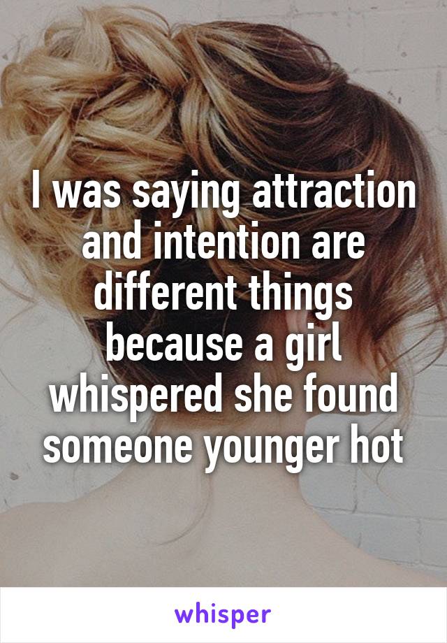 I was saying attraction and intention are different things because a girl whispered she found someone younger hot