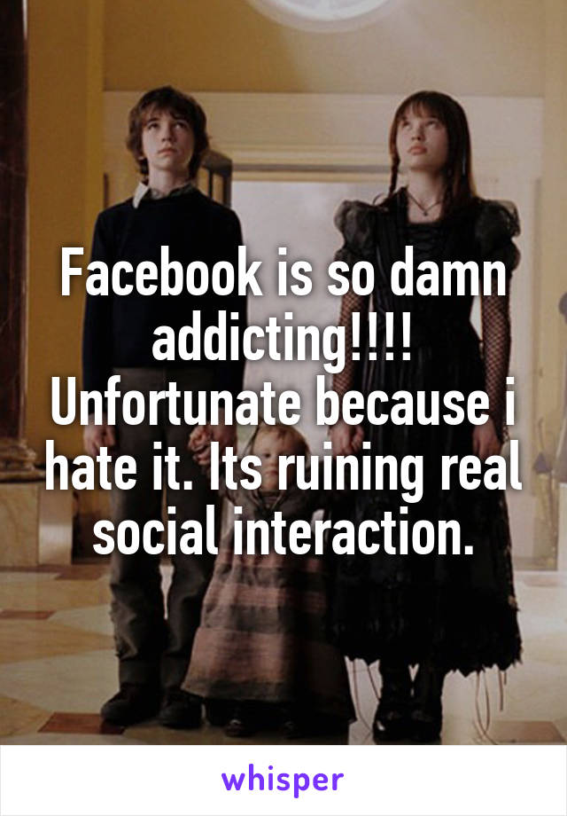 Facebook is so damn addicting!!!! Unfortunate because i hate it. Its ruining real social interaction.