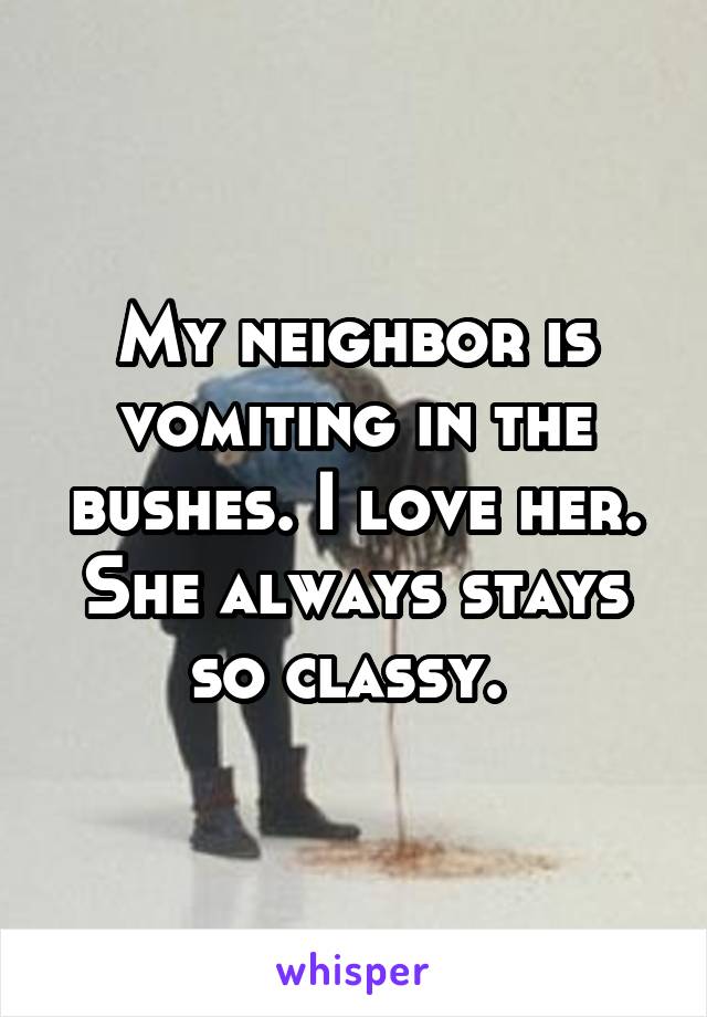 My neighbor is vomiting in the bushes. I love her. She always stays so classy. 