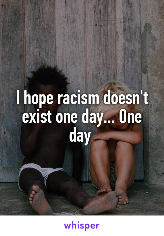 I hope racism doesn't exist one day... One day 