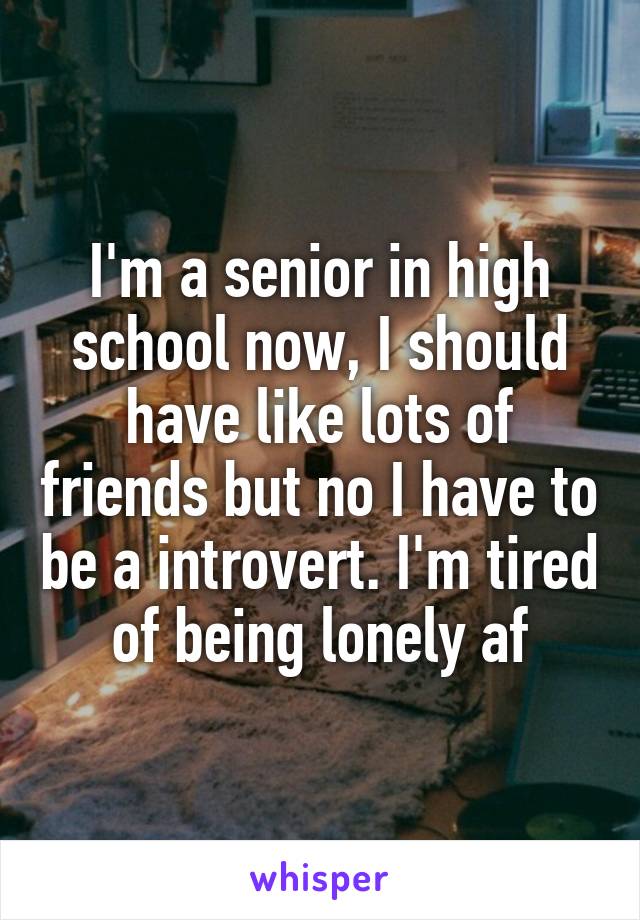 I'm a senior in high school now, I should have like lots of friends but no I have to be a introvert. I'm tired of being lonely af