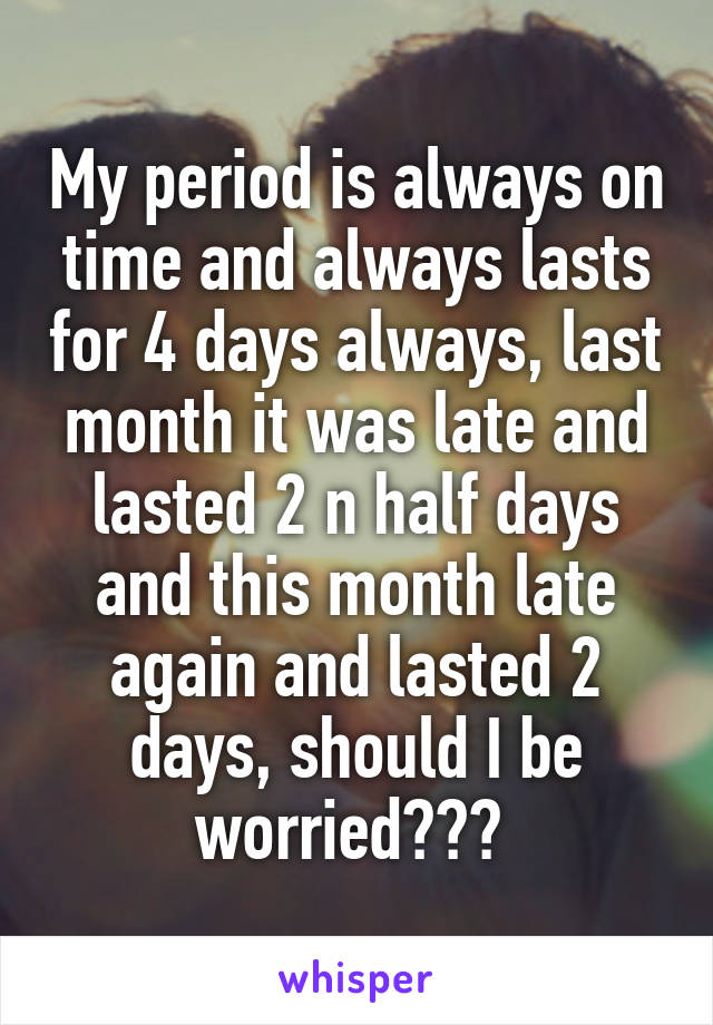 My period is always on time and always lasts for 4 days always, last month it was late and lasted 2 n half days and this month late again and lasted 2 days, should I be worried??? 