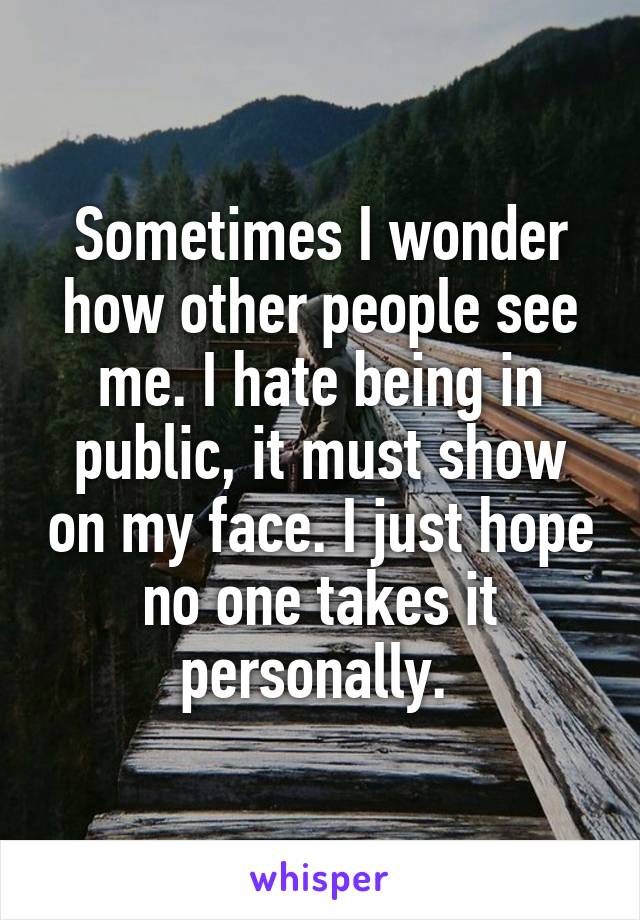 Sometimes I wonder how other people see me. I hate being in public, it must show on my face. I just hope no one takes it personally. 