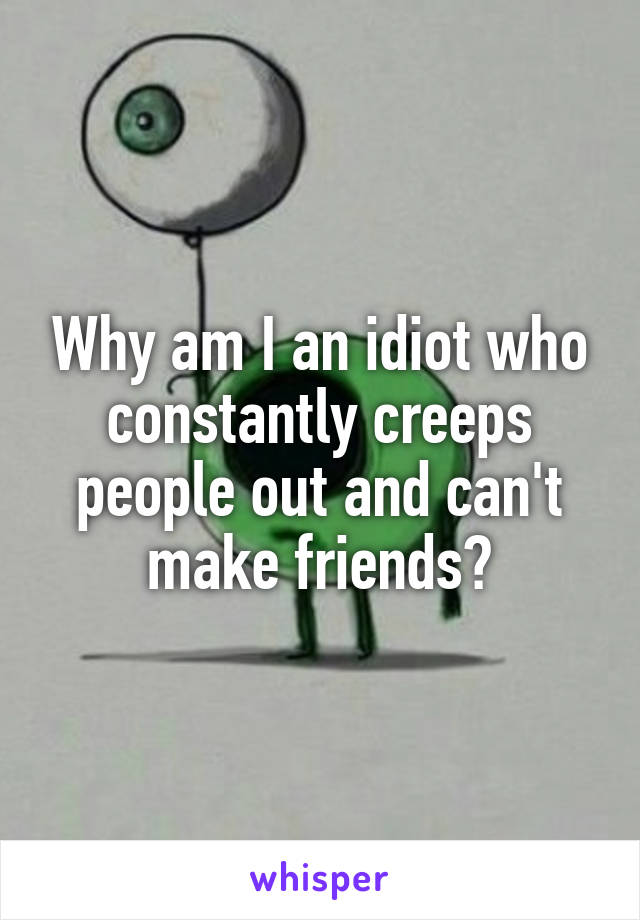 Why am I an idiot who constantly creeps people out and can't make friends?