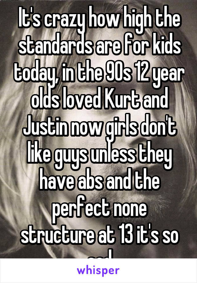 It's crazy how high the standards are for kids today, in the 90s 12 year olds loved Kurt and Justin now girls don't like guys unless they have abs and the perfect none structure at 13 it's so sad