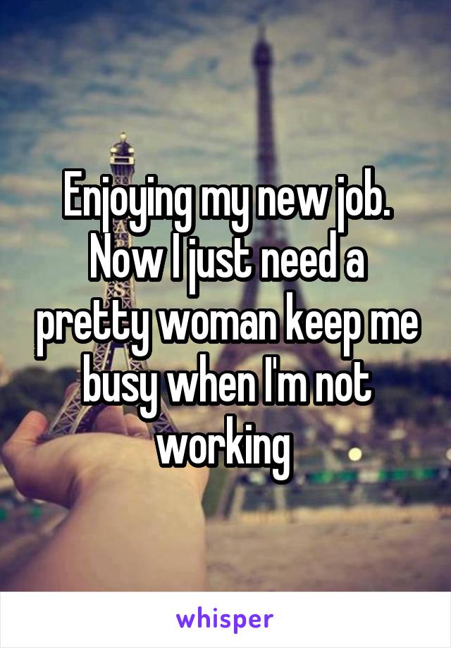 Enjoying my new job. Now I just need a pretty woman keep me busy when I'm not working 