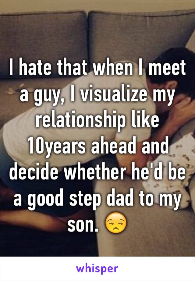 I hate that when I meet a guy, I visualize my relationship like 10years ahead and decide whether he'd be a good step dad to my son. 😒