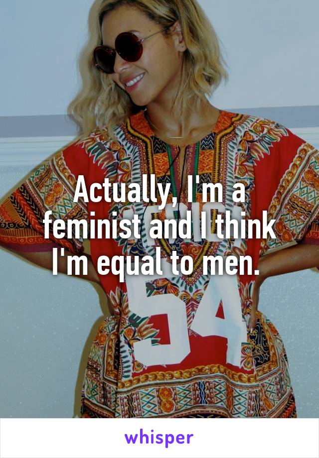 Actually, I'm a feminist and I think I'm equal to men. 