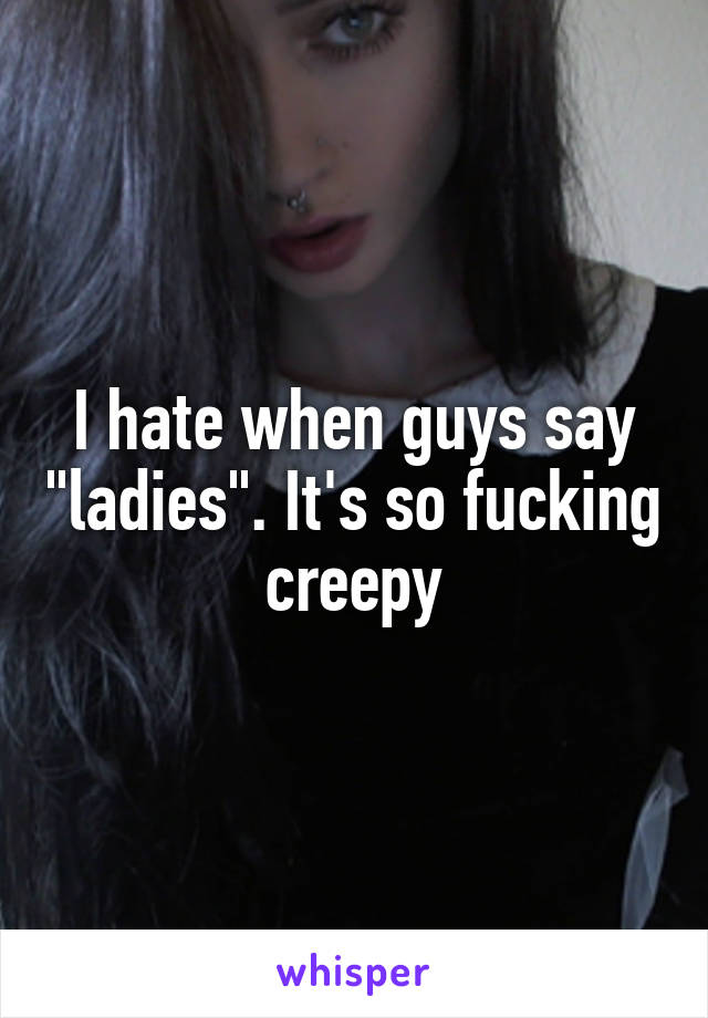 I hate when guys say "ladies". It's so fucking creepy