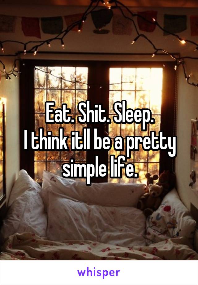 Eat. Shit. Sleep.
I think itll be a pretty simple life.