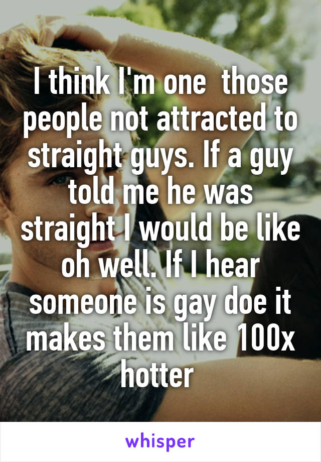 I think I'm one  those people not attracted to straight guys. If a guy told me he was straight I would be like oh well. If I hear someone is gay doe it makes them like 100x hotter 