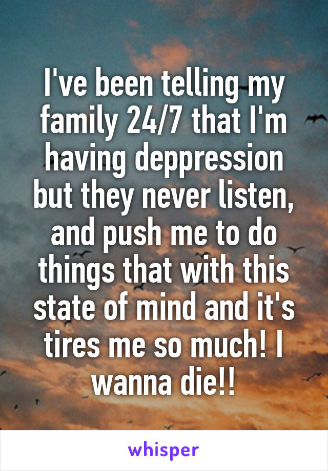 I've been telling my family 24/7 that I'm having deppression but they never listen, and push me to do things that with this state of mind and it's tires me so much! I wanna die!!