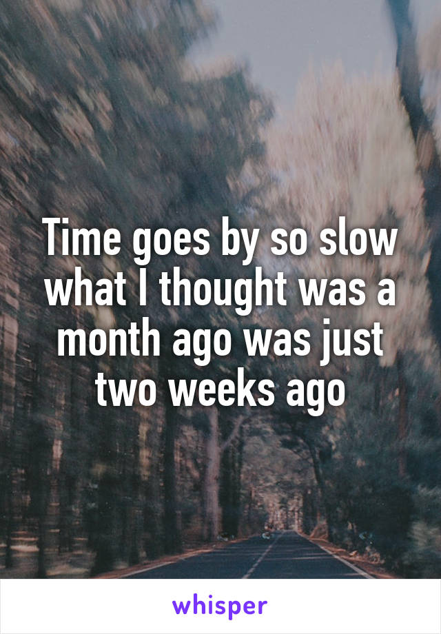 Time goes by so slow what I thought was a
month ago was just two weeks ago