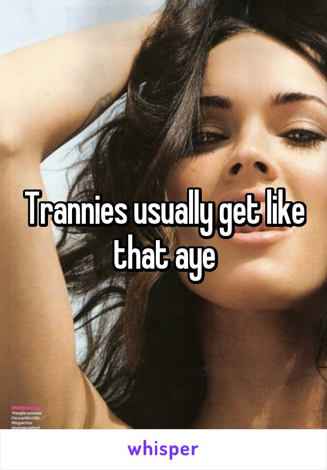 Trannies usually get like that aye