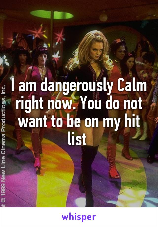 I am dangerously Calm right now. You do not want to be on my hit list 