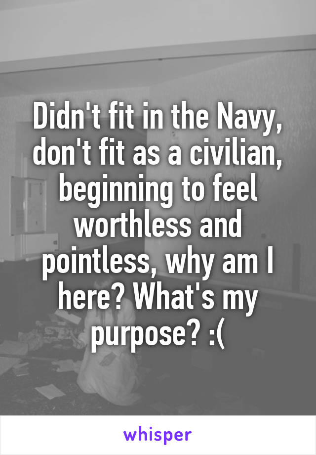 Didn't fit in the Navy, don't fit as a civilian, beginning to feel worthless and pointless, why am I here? What's my purpose? :(