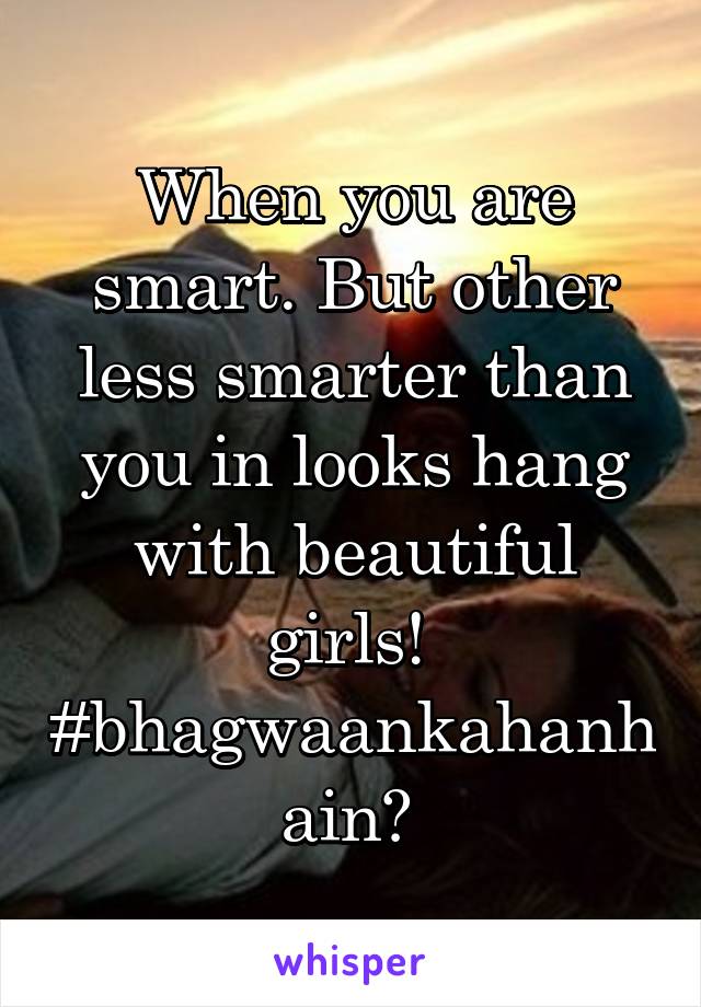 When you are smart. But other less smarter than you in looks hang with beautiful girls! 
#bhagwaankahanhain? 