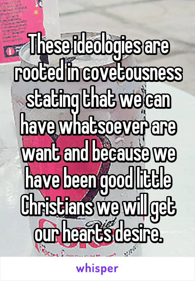 These ideologies are rooted in covetousness stating that we can have whatsoever are want and because we have been good little Christians we will get our hearts desire.