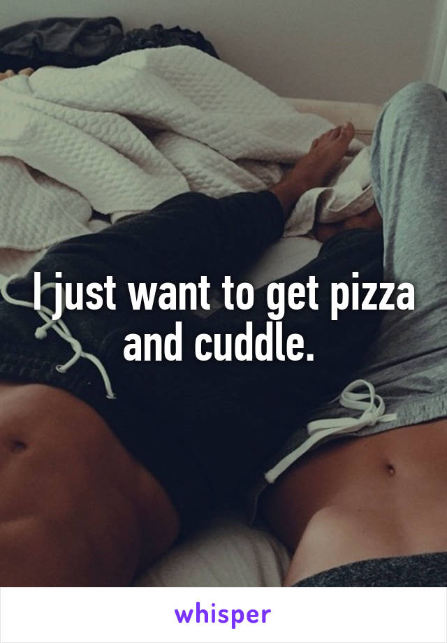 I just want to get pizza and cuddle. 