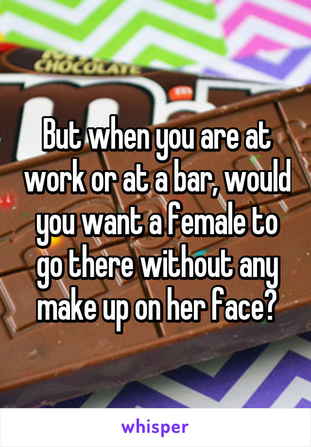 But when you are at work or at a bar, would you want a female to go there without any make up on her face?