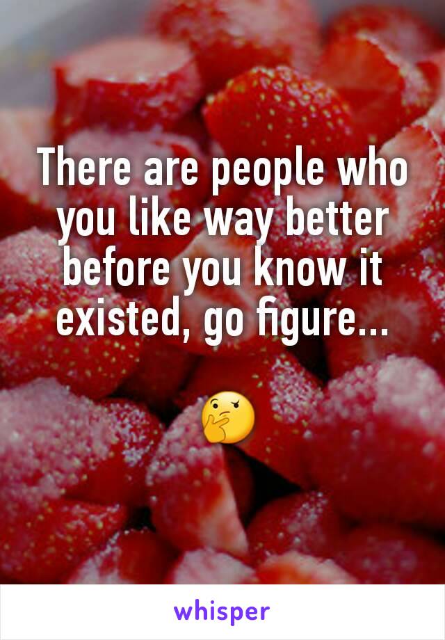 There are people who you like way better before you know it existed, go figure...

 🤔
