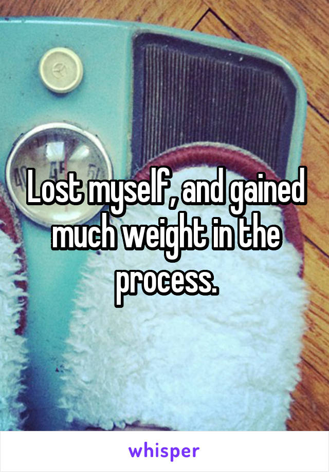 Lost myself, and gained much weight in the process.