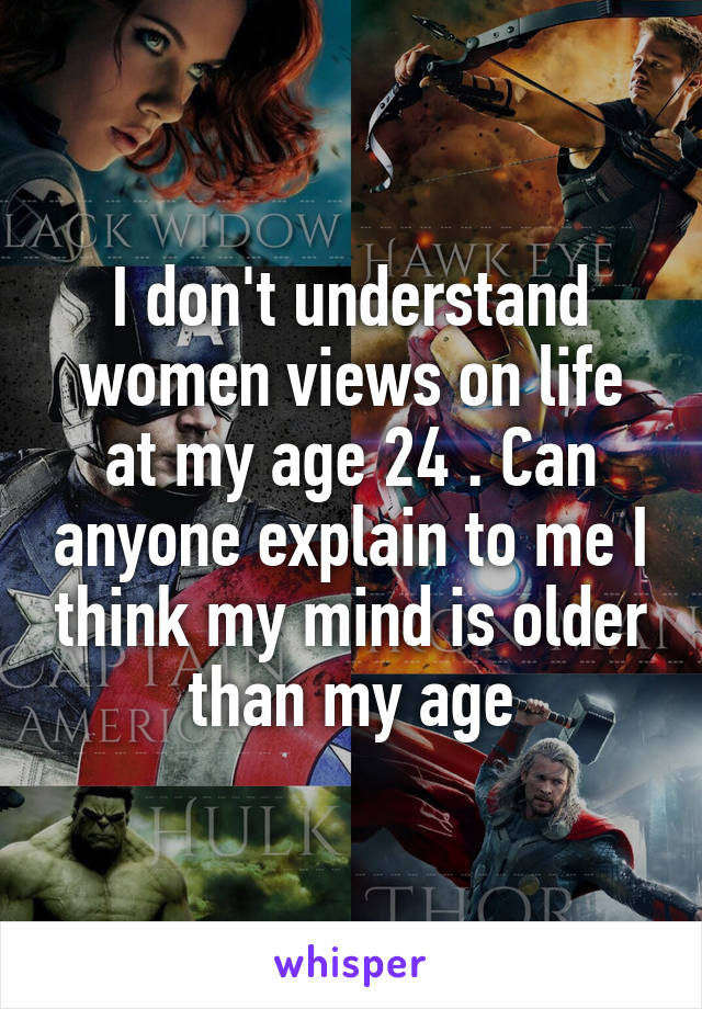 I don't understand women views on life at my age 24 . Can anyone explain to me I think my mind is older than my age