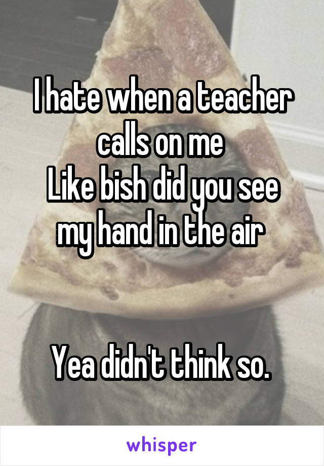 I hate when a teacher calls on me 
Like bish did you see my hand in the air 


Yea didn't think so. 