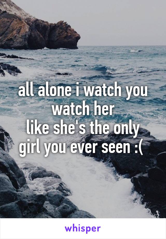 all alone i watch you watch her
like she's the only girl you ever seen :( 