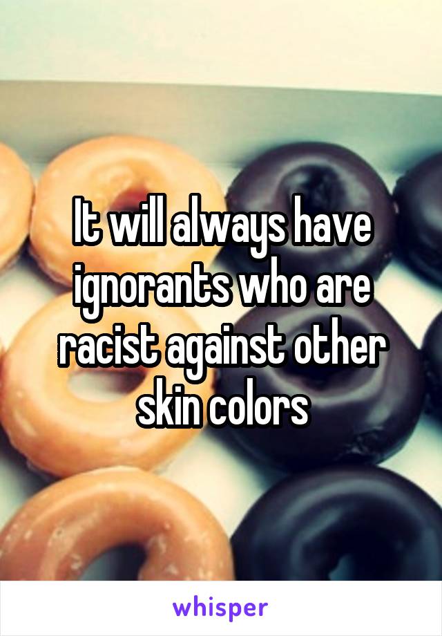 It will always have ignorants who are racist against other skin colors