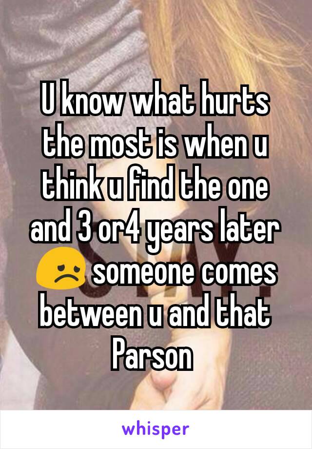 U know what hurts the most is when u think u find the one and 3 or4 years later 😞 someone comes between u and that Parson 