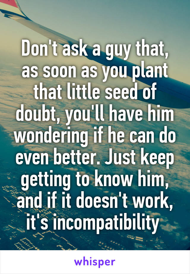 Don't ask a guy that, as soon as you plant that little seed of doubt, you'll have him wondering if he can do even better. Just keep getting to know him, and if it doesn't work, it's incompatibility 