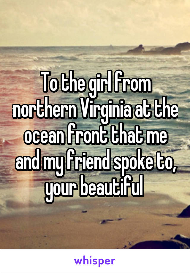 To the girl from northern Virginia at the ocean front that me and my friend spoke to, your beautiful 