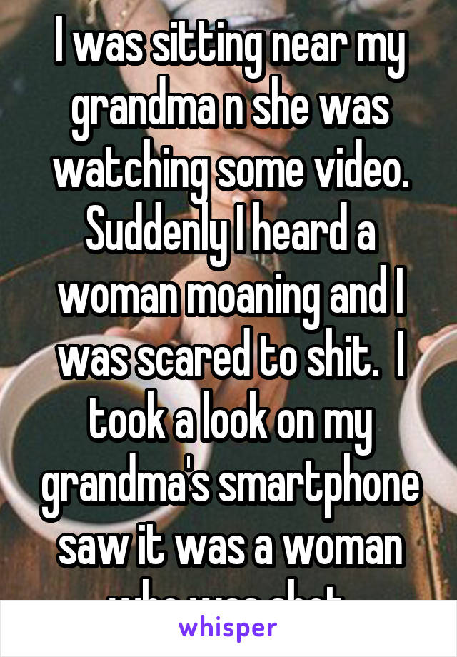 I was sitting near my grandma n she was watching some video.
Suddenly I heard a woman moaning and I was scared to shit.  I took a look on my grandma's smartphone saw it was a woman who was shot.