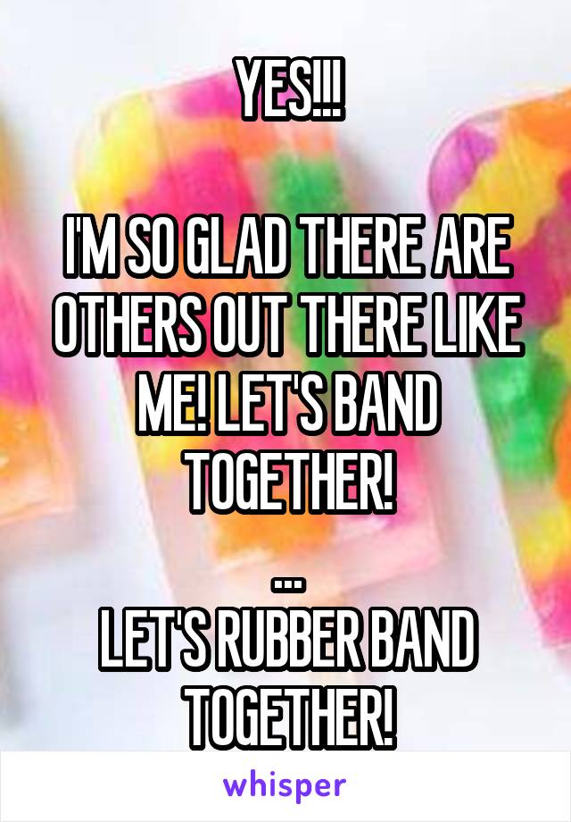 YES!!!

I'M SO GLAD THERE ARE OTHERS OUT THERE LIKE ME! LET'S BAND TOGETHER!
...
LET'S RUBBER BAND TOGETHER!