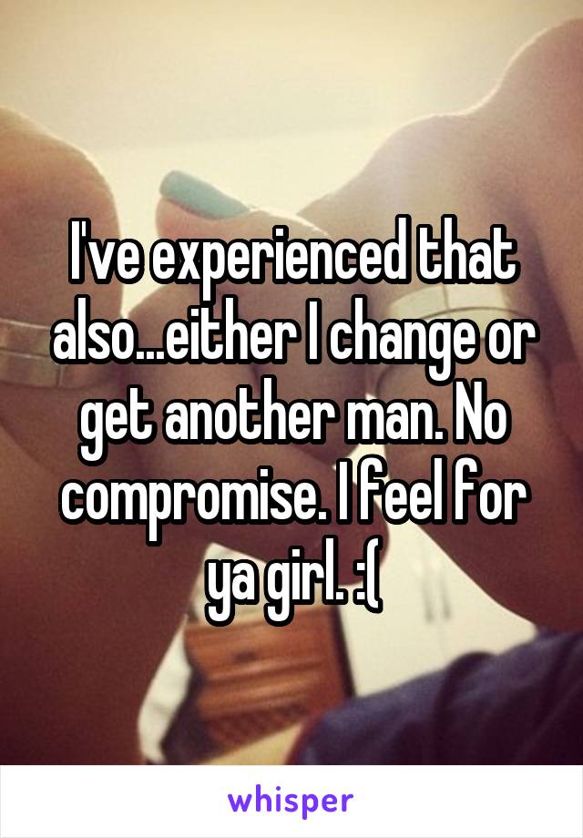 I've experienced that also...either I change or get another man. No compromise. I feel for ya girl. :(