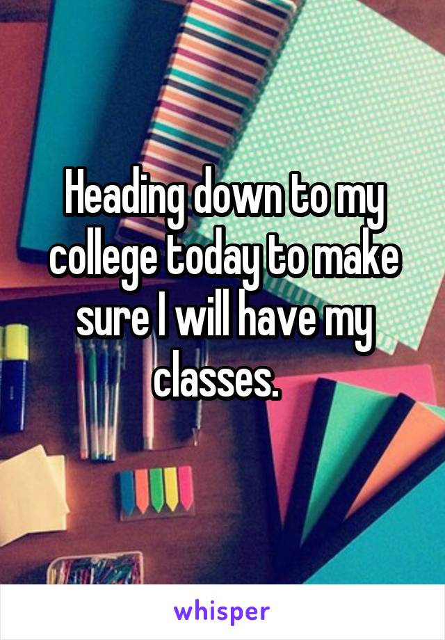 Heading down to my college today to make sure I will have my classes.  
