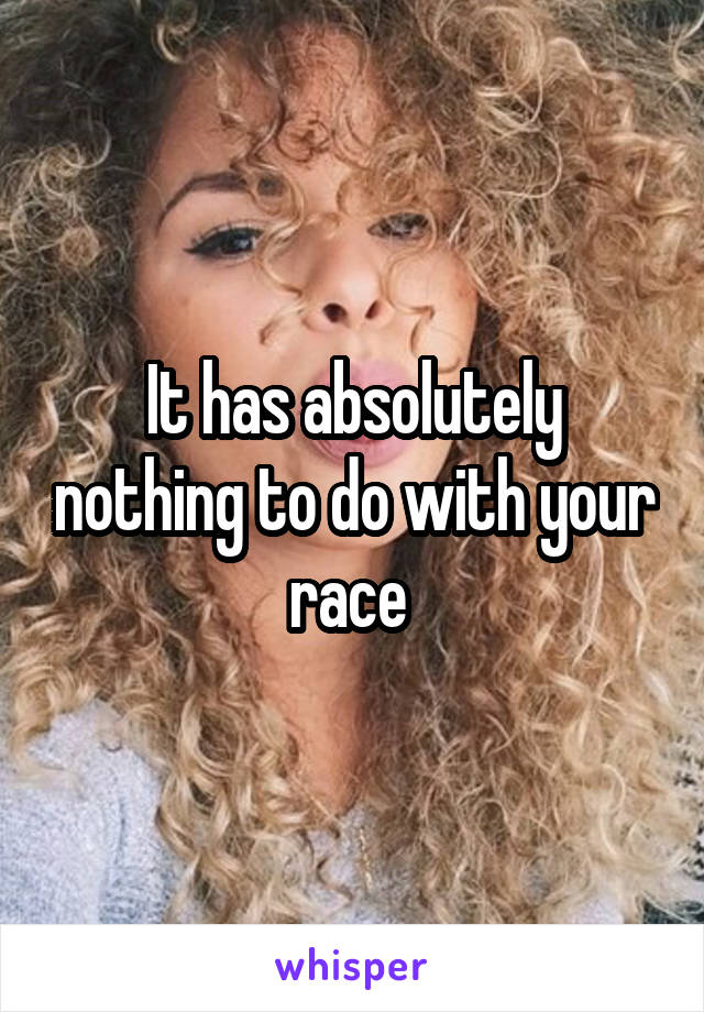 It has absolutely nothing to do with your race 