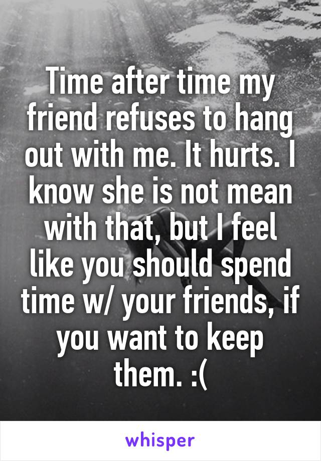 Time after time my friend refuses to hang out with me. It hurts. I know she is not mean with that, but I feel like you should spend time w/ your friends, if you want to keep them. :(