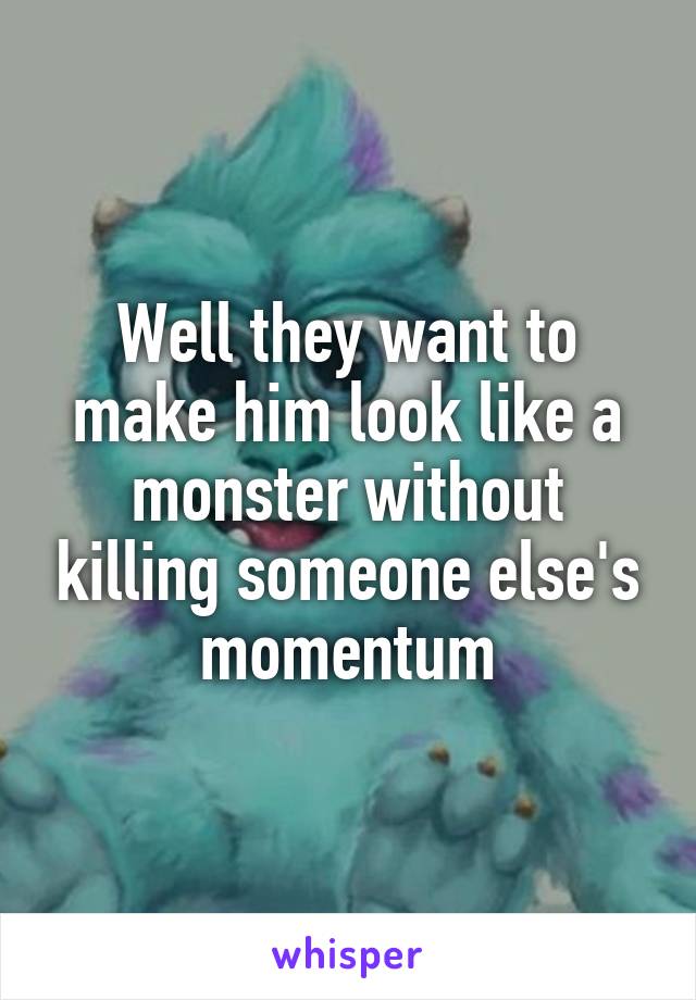 Well they want to make him look like a monster without killing someone else's momentum