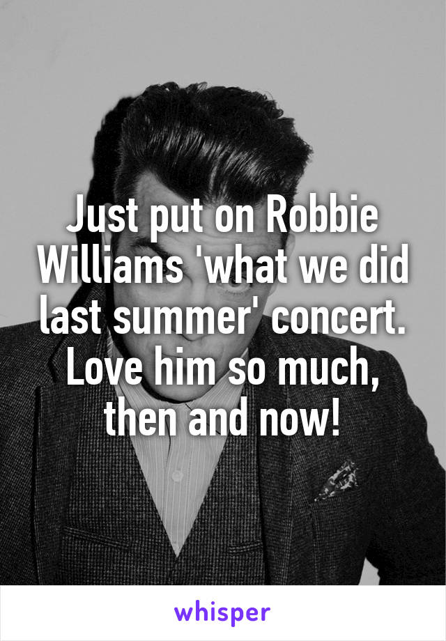 Just put on Robbie Williams 'what we did last summer' concert. Love him so much, then and now!