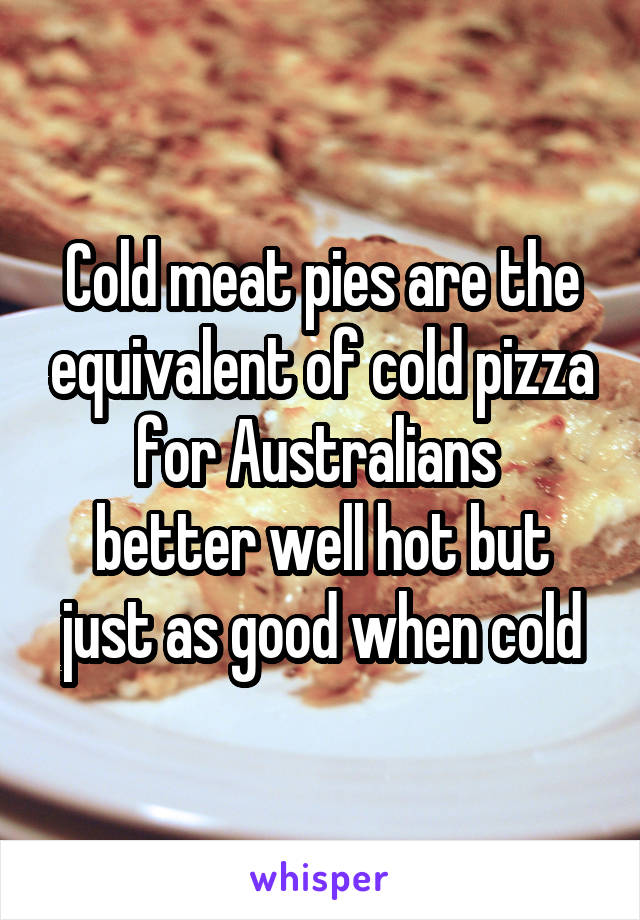 Cold meat pies are the equivalent of cold pizza for Australians 
better well hot but just as good when cold