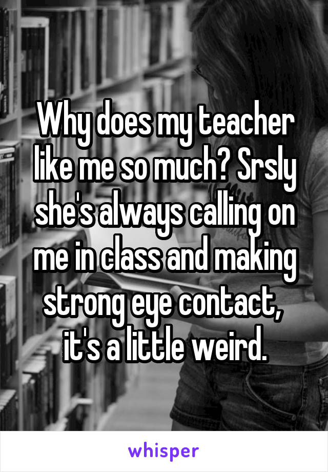 Why does my teacher like me so much? Srsly she's always calling on me in class and making strong eye contact,  it's a little weird.