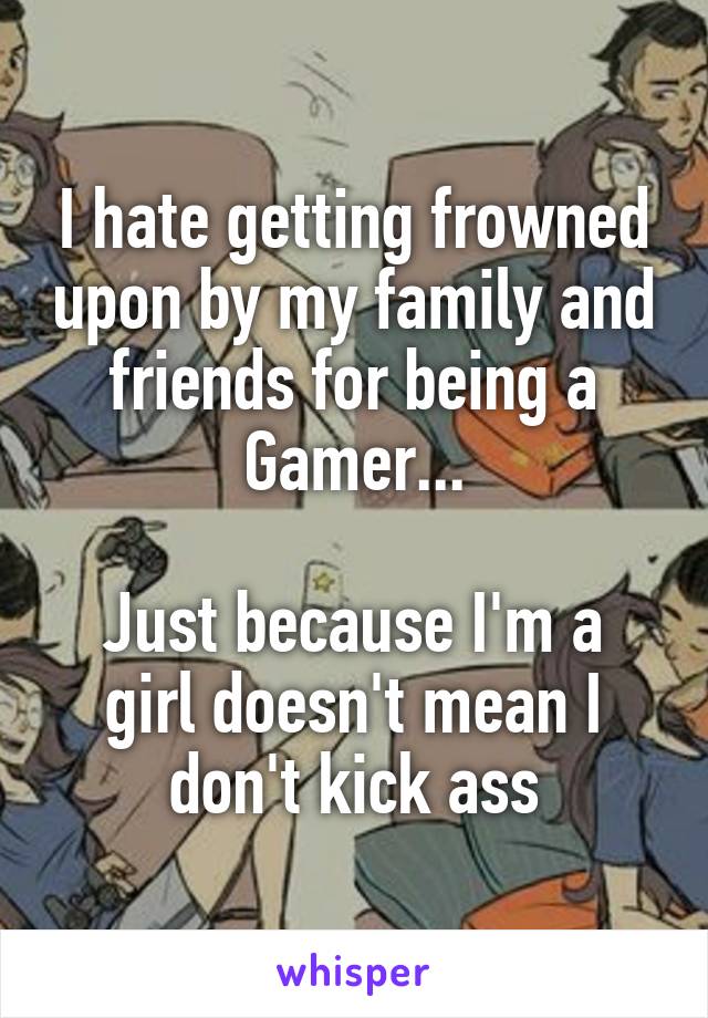 I hate getting frowned upon by my family and friends for being a Gamer...

Just because I'm a girl doesn't mean I don't kick ass