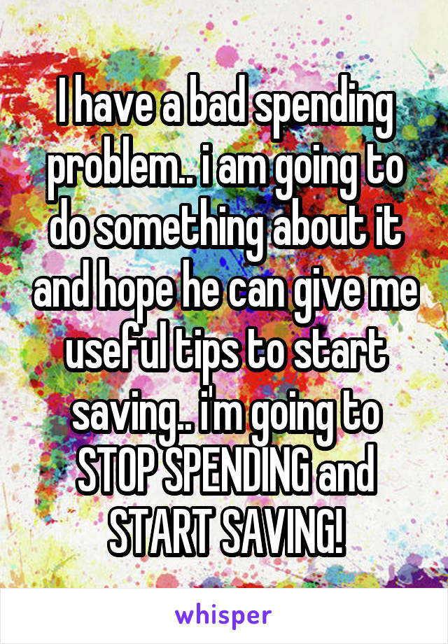 I have a bad spending problem.. i am going to do something about it and hope he can give me useful tips to start saving.. i'm going to STOP SPENDING and START SAVING!