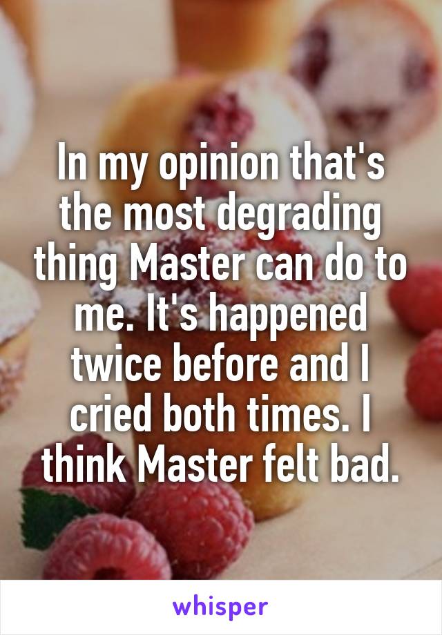 In my opinion that's the most degrading thing Master can do to me. It's happened twice before and I cried both times. I think Master felt bad.