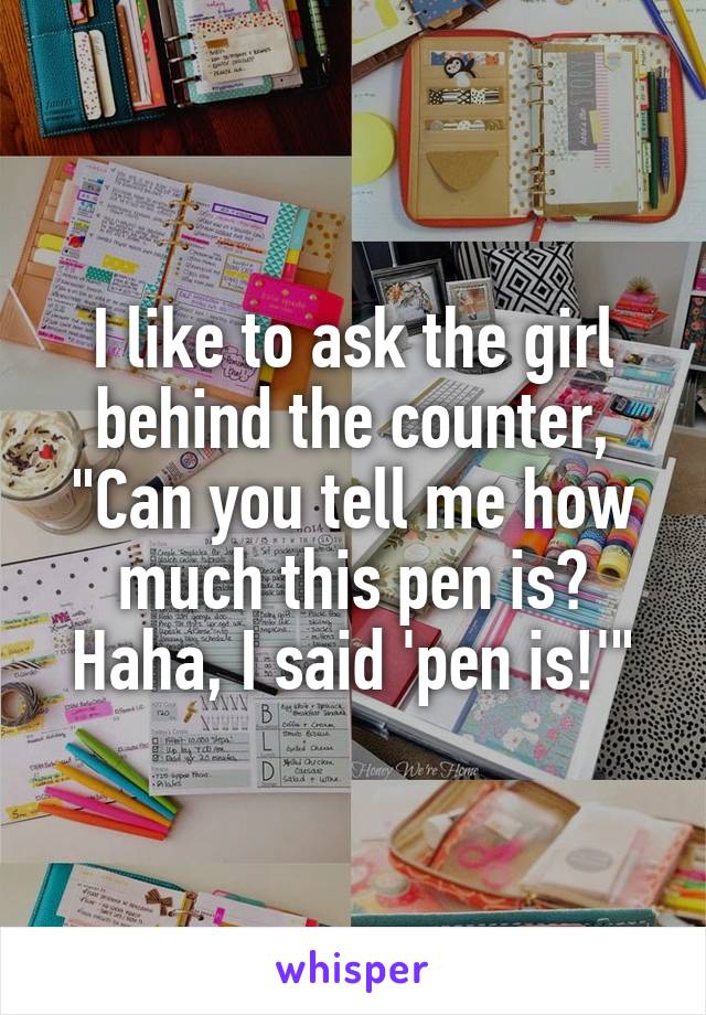 I like to ask the girl behind the counter, "Can you tell me how much this pen is? Haha, I said 'pen is!'"