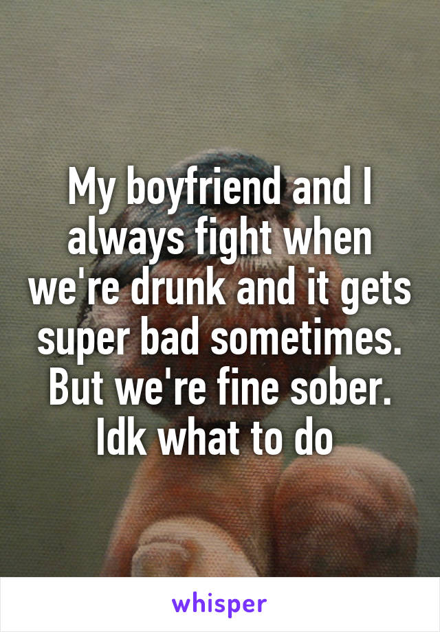 My boyfriend and I always fight when we're drunk and it gets super bad sometimes. But we're fine sober. Idk what to do 