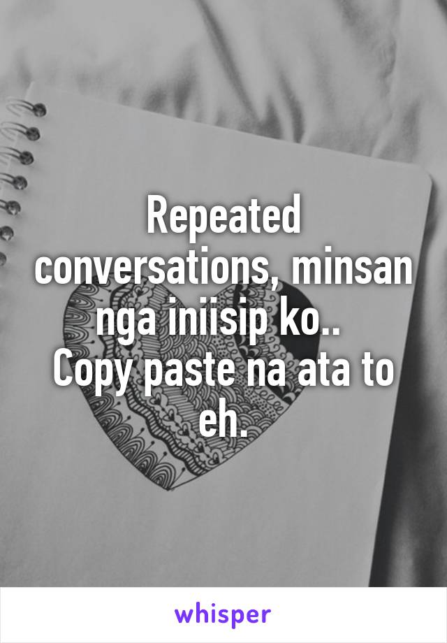 Repeated conversations, minsan nga iniisip ko.. 
Copy paste na ata to eh.